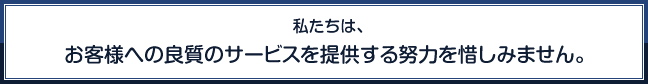 私たちは、お客様への良質のサービスを提供する努力を惜しみません。