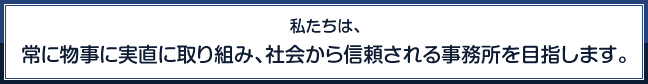 私たちは、常に物事に実直に取り組み、社会から信頼される事務所を目指します。